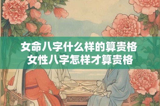 女命八字什么样的算贵格 女性八字怎样才算贵格