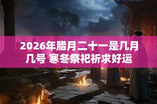 2026年腊月二十一是几月几号 寒冬祭祀祈求好运