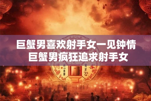 巨蟹男喜欢射手女一见钟情  巨蟹男疯狂追求射手女