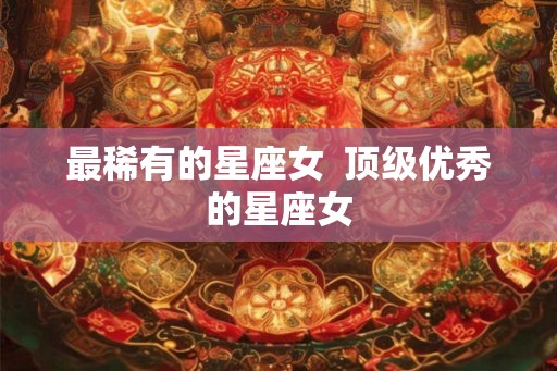 最稀有的星座女  顶级优秀的星座女