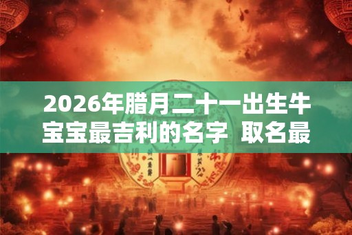 2026年腊月二十一出生牛宝宝最吉利的名字  取名最佳字