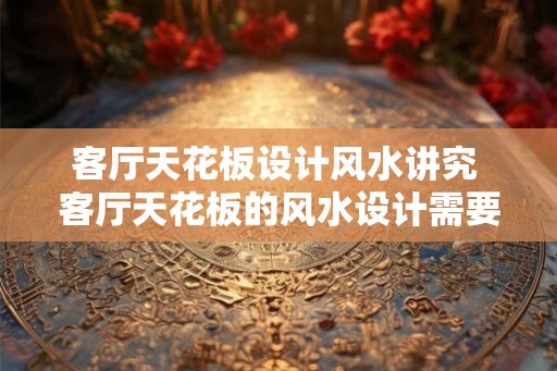 客厅天花板设计风水讲究 客厅天花板的风水设计需要注意什么