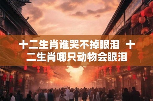 十二生肖谁哭不掉眼泪  十二生肖哪只动物会眼泪
