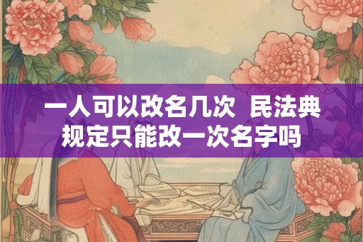 一人可以改名几次  民法典规定只能改一次名字吗