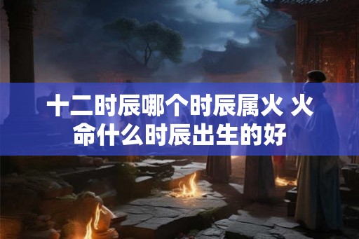 十二时辰哪个时辰属火 火命什么时辰出生的好
