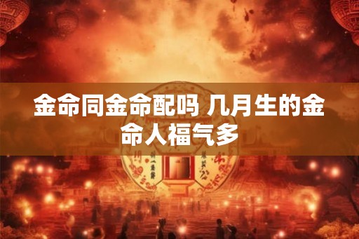 金命同金命配吗 几月生的金命人福气多 金命同金命配吗 几月生的金命人福气多