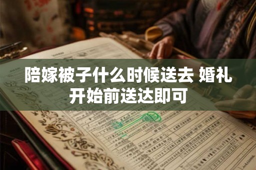 陪嫁被子什么时候送去 婚礼开始前送达即可 陪嫁被子什么时候送去 婚礼开始前送达即可