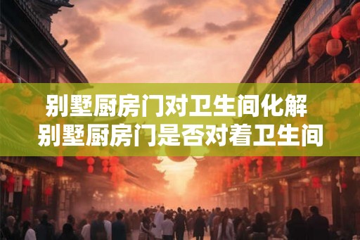 别墅厨房门对卫生间化解 别墅厨房门是否对着卫生间