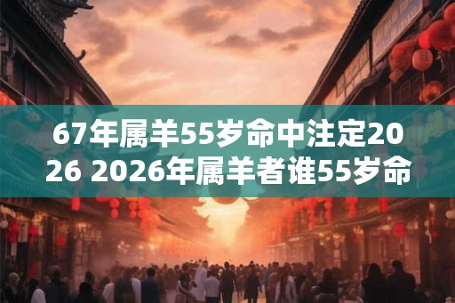 67年属羊55岁命中注定2026 2026年属羊者谁55岁命中注定