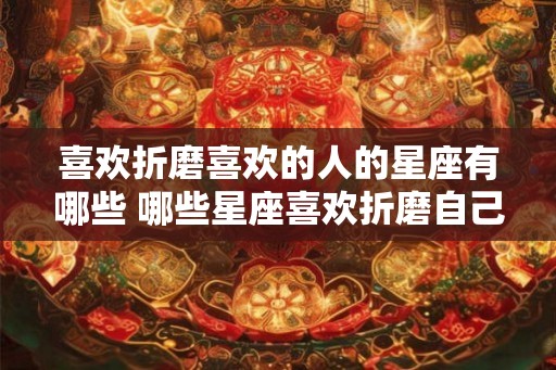 喜欢折磨喜欢的人的星座有哪些 哪些星座喜欢折磨自己喜欢的人