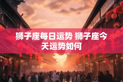 狮子座每日运势 狮子座今天运势如何 狮子座每日运势 狮子座今天运势如何