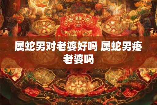 属蛇男对老婆好吗 属蛇男疼老婆吗