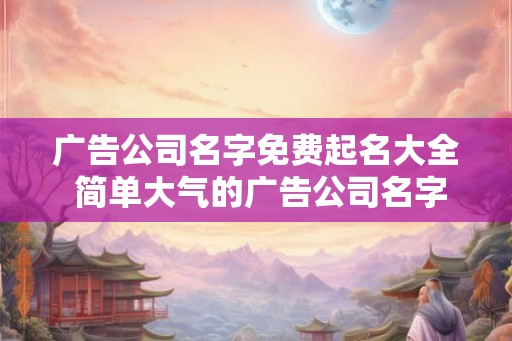 广告公司名字免费起名大全 简单大气的广告公司名字