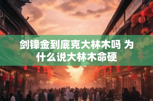 剑锋金到底克大林木吗 为什么说大林木命硬 剑锋金到底克大林木吗 为什么说大林木命硬