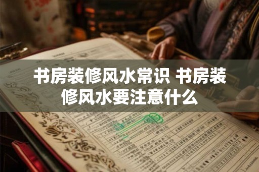 书房装修风水常识 书房装修风水要注意什么 书房装修风水常识 书房装修风水要注意什么