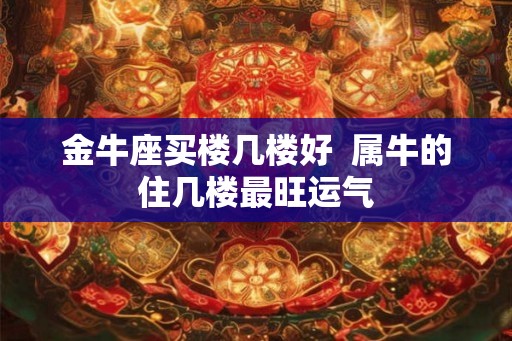 金牛座买楼几楼好  属牛的住几楼最旺运气