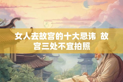 女人去故宫的十大忌讳  故宫三处不宜拍照