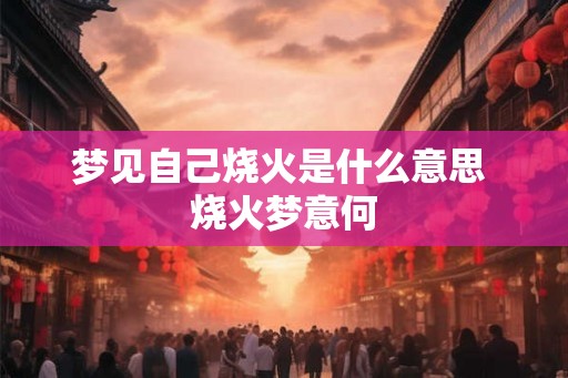 梦见自己烧火是什么意思 烧火梦意何 梦见自己烧火是什么意思 烧火梦意何