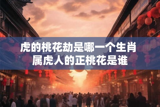 虎的桃花劫是哪一个生肖 属虎人的正桃花是谁 虎的桃花劫是哪一个生肖 属虎人的正桃花是谁
