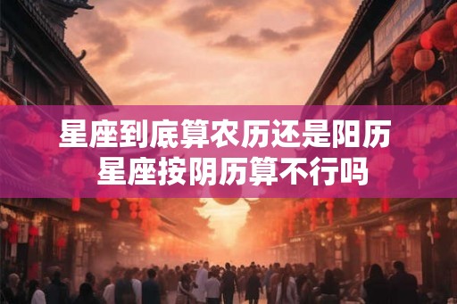 星座到底算农历还是阳历 星座按阴历算不行吗 星座到底算农历还是阳历 星座按阴历算不行吗