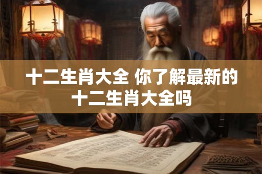 十二生肖大全 你了解最新的十二生肖大全吗