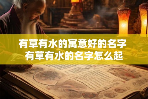 有草有水的寓意好的名字 有草有水的名字怎么起 有草有水的寓意好的名字 有草有水的名字怎么起