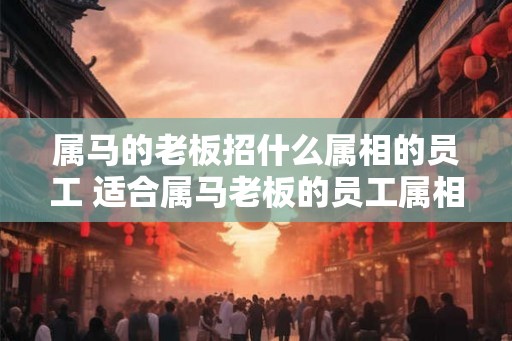 属马的老板招什么属相的员工 适合属马老板的员工属相