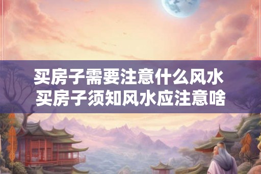 买房子需要注意什么风水 买房子须知风水应注意啥
