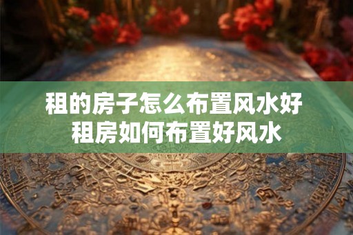 租的房子怎么布置风水好 租房如何布置好风水