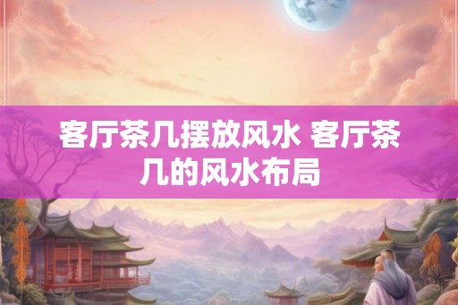 客厅茶几摆放风水 客厅茶几的风水布局