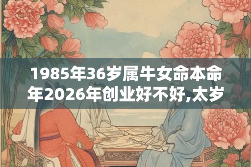 1985年36岁属牛女命本命年2026年创业好不好,太岁的压制霉运增多 1985年36岁属牛女命本命年2026年创业好不好,太岁的压制霉运增多