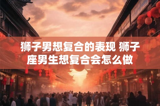 狮子男想复合的表现 狮子座男生想复合会怎么做