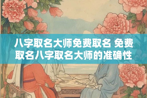 八字取名大师免费取名 免费取名八字取名大师的准确性如何
