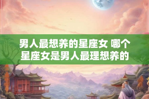 男人最想养的星座女 哪个星座女是男人最理想养的