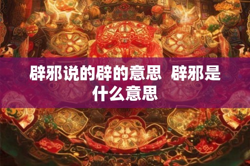 辟邪说的辟的意思 辟邪是什么意思 辟邪说的辟的意思 辟邪是什么意思