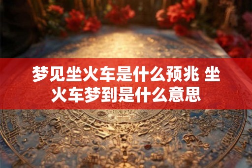 梦见坐火车是什么预兆 坐火车梦到是什么意思