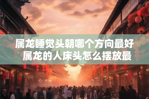 属龙睡觉头朝哪个方向最好 属龙的人床头怎么摆放最好 属龙睡觉头朝哪个方向最好 属龙的人床头怎么摆放最好