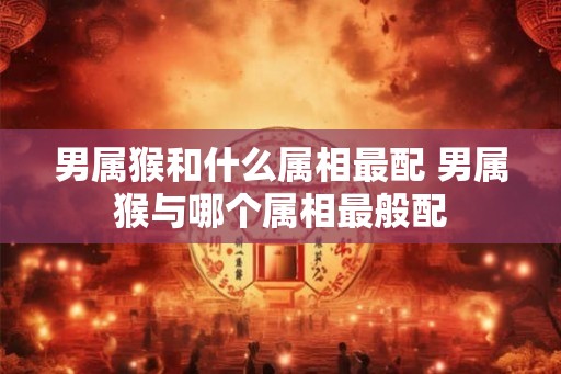男属猴和什么属相最配 男属猴与哪个属相最般配 男属猴和什么属相最配 男属猴与哪个属相最般配