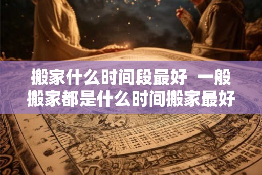 搬家什么时间段最好 一般搬家都是什么时间搬家最好 搬家什么时间段最好 一般搬家都是什么时间搬家最好
