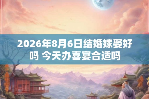 2026年8月6日结婚嫁娶好吗 今天办喜宴合适吗