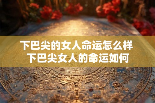 下巴尖的女人命运怎么样 下巴尖女人的命运如何