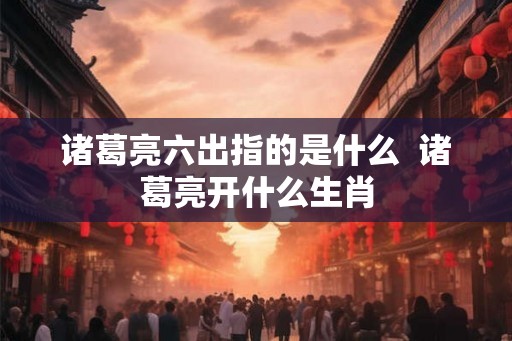 诸葛亮六出指的是什么  诸葛亮开什么生肖