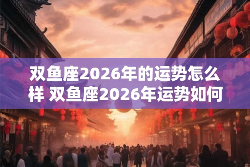 双鱼座2026年的运势怎么样 双鱼座2026年运势如何