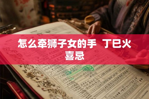 怎么牵狮子女的手 丁巳火喜忌 怎么牵狮子女的手 丁巳火喜忌