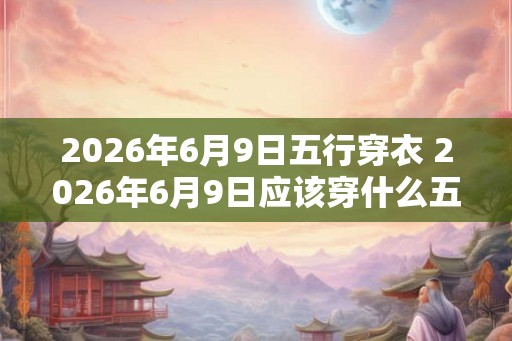 2026年6月9日五行穿衣 2026年6月9日应该穿什么五行指南