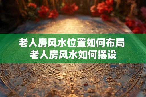 老人房风水位置如何布局 老人房风水如何摆设