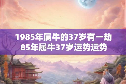 1985年属牛的37岁有一劫 85年属牛37岁运势运势