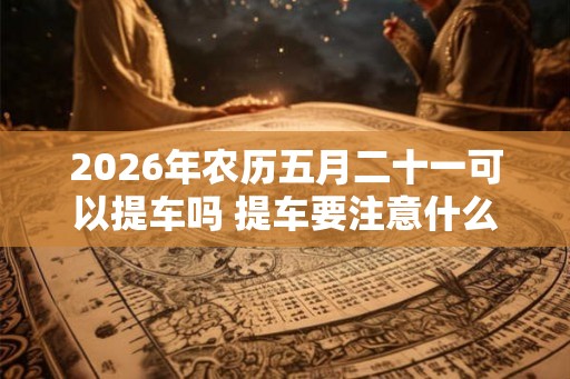 2026年农历五月二十一可以提车吗 提车要注意什么