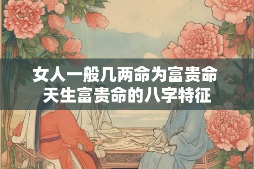 女人一般几两命为富贵命 天生富贵命的八字特征 女人一般几两命为富贵命 天生富贵命的八字特征