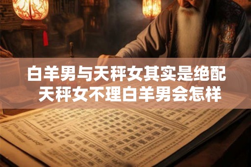白羊男与天秤女其实是绝配  天秤女不理白羊男会怎样